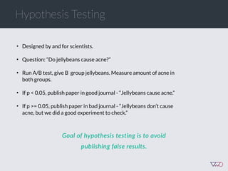 • Designed by and for scientists.
• Question: “Do jellybeans cause acne?”
• Run A/B test, give B group jellybeans. Measure amount of acne in
both groups.
• If p < 0.05, publish paper in good journal - “Jellybeans cause acne.”
• If p >= 0.05, publish paper in bad journal - “Jellybeans don’t cause
acne, but we did a good experiment to check.”
Hypothesis Testing
Goal  of  hypothesis  testing  is  to  avoid  
publishing  false  results.
 