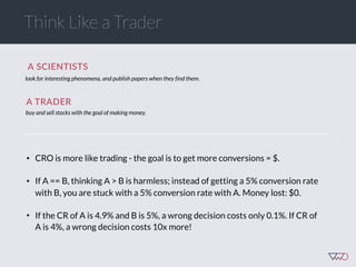 Think Like a Trader
look for interesting phenomena, and publish papers when they find them.
• CRO is more like trading - the goal is to get more conversions = $.
• If A == B, thinking A > B is harmless; instead of getting a 5% conversion rate
with B, you are stuck with a 5% conversion rate with A. Money lost: $0.
• If the CR of A is 4.9% and B is 5%, a wrong decision costs only 0.1%. If CR of
A is 4%, a wrong decision costs 10x more!
buy and sell stocks with the goal of making money.
A  SCIENTISTS  
A  TRADER  
 