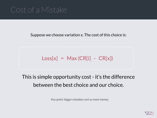 Cost of a Mistake
Suppose we choose variation x. The cost of this choice is:
Loss[x] = Max (CR[i] - CR[x])
This is simple opportunity cost - it’s the difference
between the best choice and our choice.
Key point: bigger mistakes cost us more money.
 
