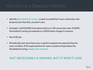 How to run a Bayesian A/B test
• Identify a threshold  of  caring - a value so small that if your conversion rate
drops by less than this, you don’t care.
• Example: I sell $10,000 of product/week on a 2% conversion rate. A 0.05%
threshold of caring corresponds to a $250/week change in revenue.
• Run A/B test.
• Periodically (not more than once a week!) compute the expected loss for
each variation. If the expected loss for some variation drops below the
threshold of caring, deploy  that  variation.
NOT  NECESSARILY  A  WINNER,  BUT  IT  WON’T  LOSE.  
 