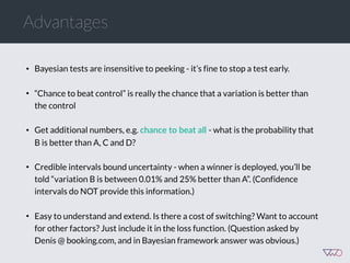 Advantages
• Bayesian tests are insensitive to peeking - it’s fine to stop a test early.
• “Chance to beat control” is really the chance that a variation is better than
the control
• Get additional numbers, e.g. chance  to  beat  all  - what is the probability that
B is better than A, C and D?
• Credible intervals bound uncertainty - when a winner is deployed, you’ll be
told “variation B is between 0.01% and 25% better than A”. (Confidence
intervals do NOT provide this information.)
• Easy to understand and extend. Is there a cost of switching? Want to account
for other factors? Just include it in the loss function. (Question asked by
Denis @ booking.com, and in Bayesian framework answer was obvious.)
 