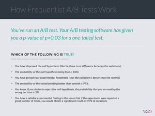 You've run an A/B test. Your A/B testing software has given
you a p-value of p=0.03 for a one-tailed test.
(Note that several or none of the statements may be correct.)
• You have disproved the null hypothesis (that is, there is no difference between the variations).
• The probability of the null hypothesis being true is 0.03.
• You have proved your experimental hypothesis (that the variation is better than the control).
• The probability of the variation being better than control is 97%.
• You know, if you decide to reject the null hypothesis, the probability that you are making the
wrong decision is 3%.
• You have a reliable experimental finding in the sense that if the experiment were repeated a
great number of times, you would obtain a significant result on 97% of occasions.
WHICH  OF  THE  FOLLOWING  IS  TRUE?
How Frequentist A/B Tests Work
 