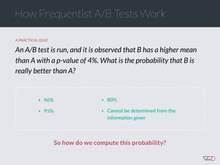 So how do we compute this probability?
A PRACTICAL QUIZ
An A/B test is run, and it is observed that B has a higher mean
than A with a p-value of 4%. What is the probability that B is
really better than A?
How Frequentist A/B Tests Work
‣ 96%  
‣ 95%
‣ 80%  
‣ Cannot  be  determined  from  the  
information  given
 