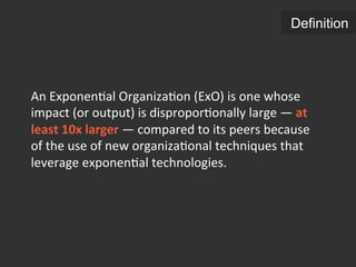An	
  Exponen.al	
  Organiza.on	
  (ExO)	
  is	
  one	
  whose	
  
impact	
  (or	
  output)	
  is	
  dispropor.onally	
  large	
  —	
  at	
  
least	
  10x	
  larger	
  —	
  compared	
  to	
  its	
  peers	
  because	
  
of	
  the	
  use	
  of	
  new	
  organiza.onal	
  techniques	
  that	
  
leverage	
  exponen.al	
  technologies.	
  
Definition
 