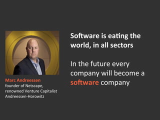 So=ware	
  is	
  ea>ng	
  the	
  
world,	
  in	
  all	
  sectors	
  	
  
	
  
In	
  the	
  future	
  every	
  
company	
  will	
  become	
  a	
  
so=ware	
  company!Marc	
  Andreessen	
  
founder	
  of	
  Netscape,	
  	
  
renowned	
  Venture	
  Capitalist	
  	
  
Andreessen-­‐Horowitz	
  
 