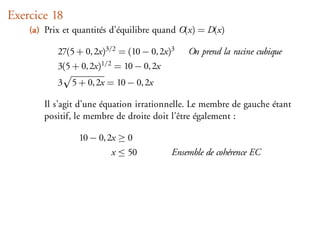 Exercice 18
    (a) Prix et quantités d’équilibre quand O(x) = D(x)

           27(5 + 0, 2x)3/2 = (10 − 0, 2x)3     On prend la racine cubique
           3(5 + 0, 2x)1/2   = 10 − 0, 2x
           3   5 + 0, 2x = 10 − 0, 2x

       Il s’agit d’une équation irrationnelle. Le membre de gauche étant
       positif, le membre de droite doit l’être également :

                 10 − 0, 2x ≥ 0
                             x ≤ 50         Ensemble de cohérence EC
 