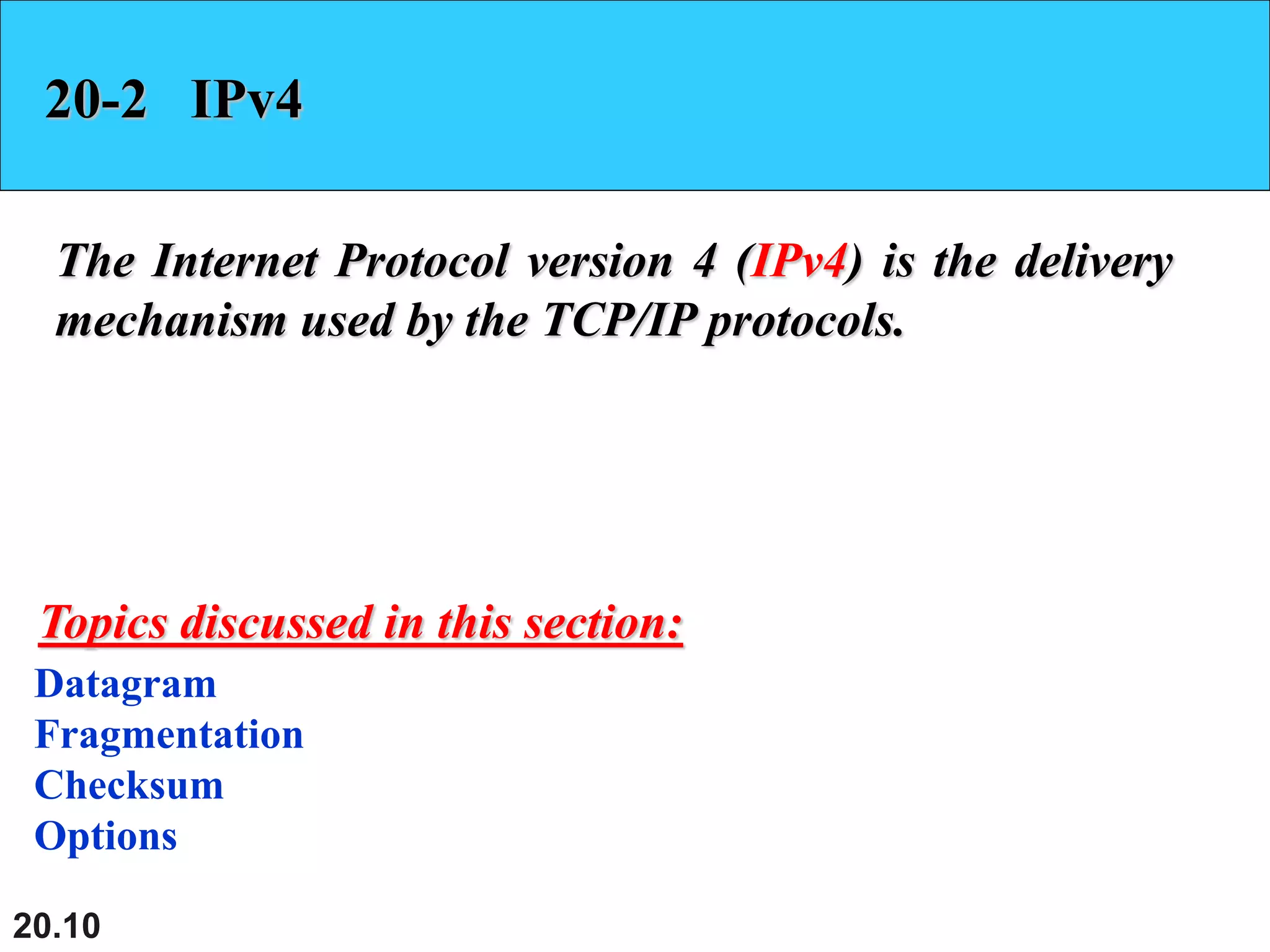 20.10
20-2 IPv4
The Internet Protocol version 4 (IPv4) is the delivery
mechanism used by the TCP/IP protocols.
Datagram
Fragmentation
Checksum
Options
Topics discussed in this section:
 