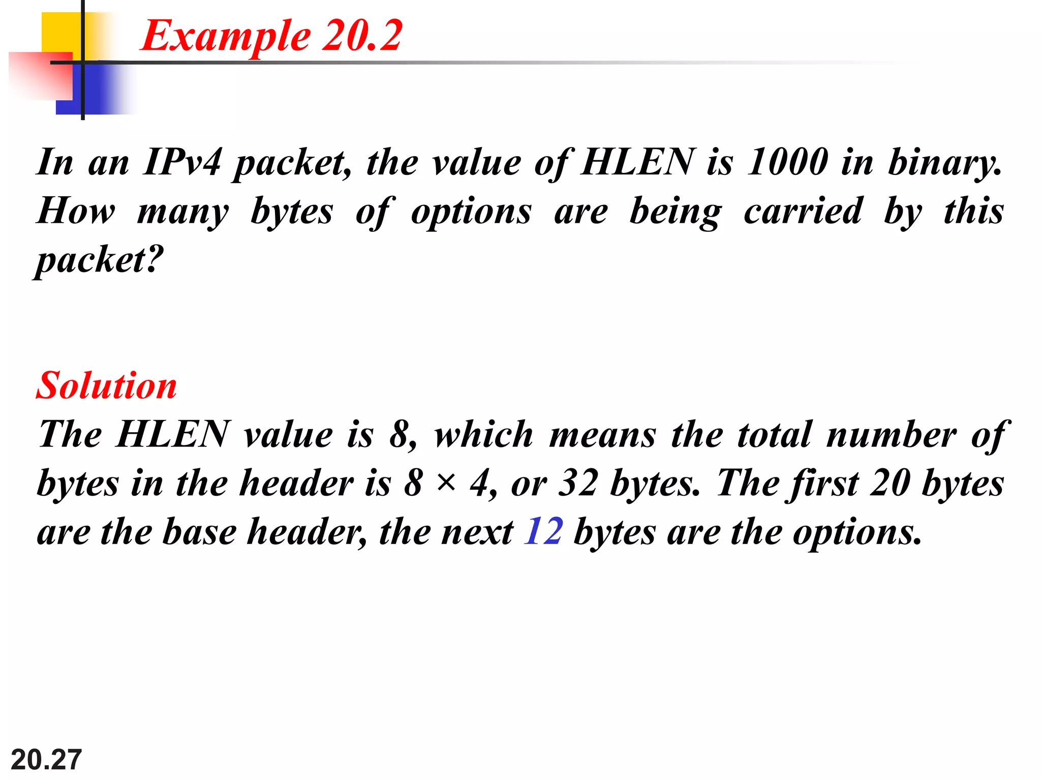 20.27
In an IPv4 packet, the value of HLEN is 1000 in binary.
How many bytes of options are being carried by this
packet?
Solution
The HLEN value is 8, which means the total number of
bytes in the header is 8 × 4, or 32 bytes. The first 20 bytes
are the base header, the next 12 bytes are the options.
Example 20.2
 