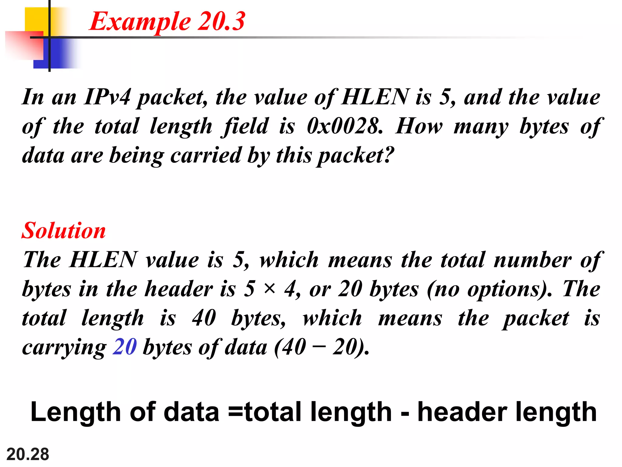 20.28
In an IPv4 packet, the value of HLEN is 5, and the value
of the total length field is 0x0028. How many bytes of
data are being carried by this packet?
Solution
The HLEN value is 5, which means the total number of
bytes in the header is 5 × 4, or 20 bytes (no options). The
total length is 40 bytes, which means the packet is
carrying 20 bytes of data (40 − 20).
Example 20.3
Length of data =total length - header length
 