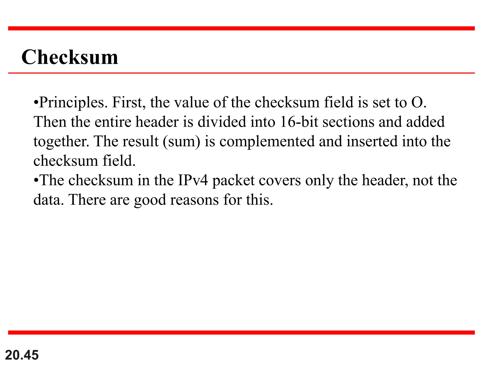 20.45
Checksum
•Principles. First, the value of the checksum field is set to O.
Then the entire header is divided into 16-bit sections and added
together. The result (sum) is complemented and inserted into the
checksum field.
•The checksum in the IPv4 packet covers only the header, not the
data. There are good reasons for this.
 