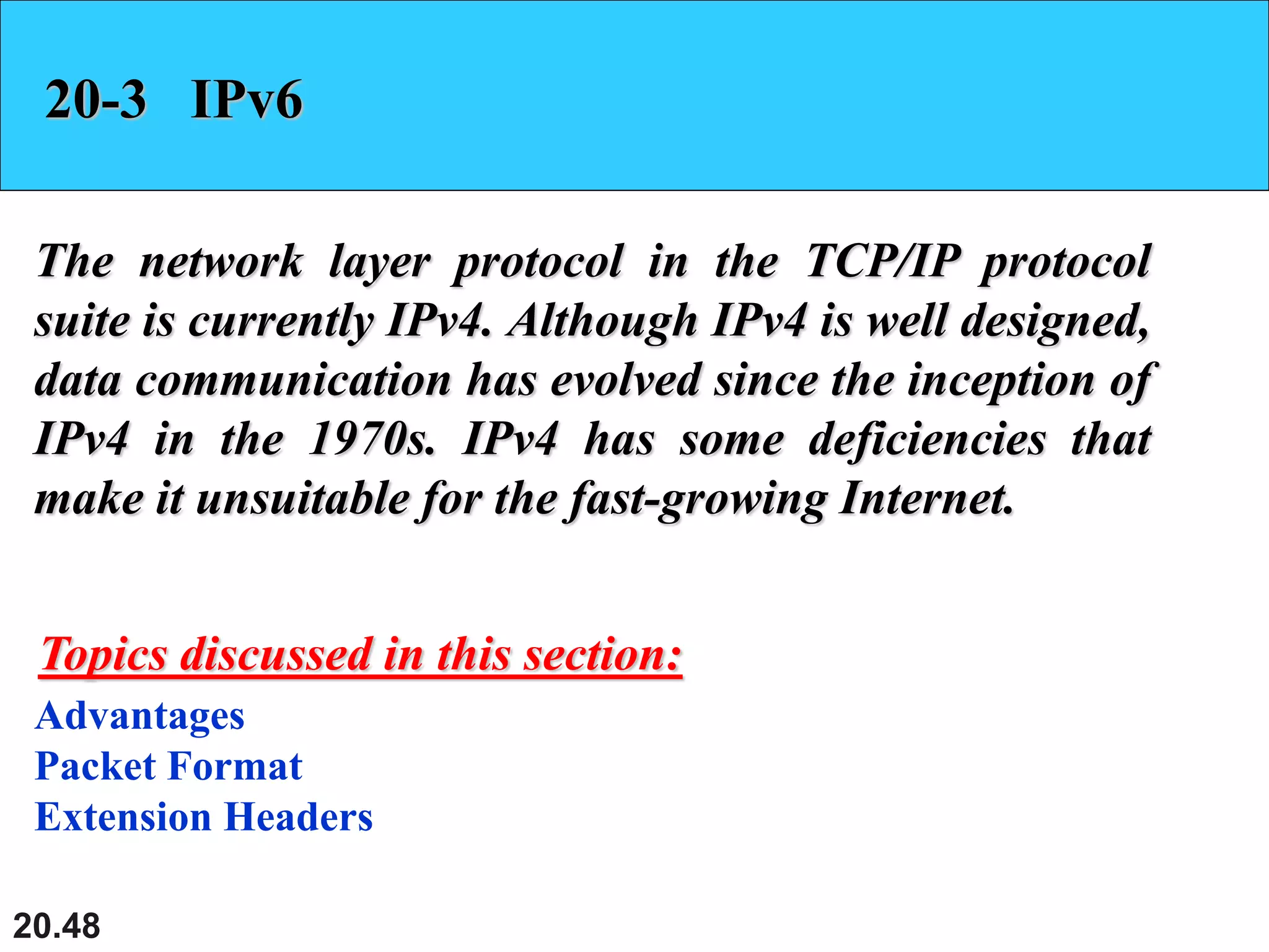 20.48
20-3 IPv6
The network layer protocol in the TCP/IP protocol
suite is currently IPv4. Although IPv4 is well designed,
data communication has evolved since the inception of
IPv4 in the 1970s. IPv4 has some deficiencies that
make it unsuitable for the fast-growing Internet.
Advantages
Packet Format
Extension Headers
Topics discussed in this section:
 