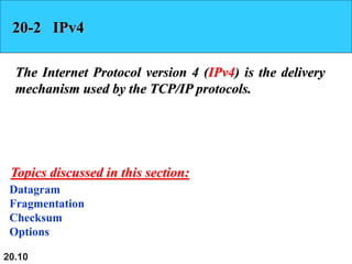20.10
20-2 IPv4
The Internet Protocol version 4 (IPv4) is the delivery
mechanism used by the TCP/IP protocols.
Datagram
Fragmentation
Checksum
Options
Topics discussed in this section:
 