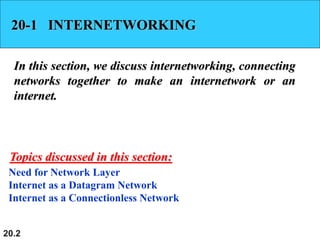 20.2
20-1 INTERNETWORKING
In this section, we discuss internetworking, connecting
networks together to make an internetwork or an
internet.
Need for Network Layer
Internet as a Datagram Network
Internet as a Connectionless Network
Topics discussed in this section:
 