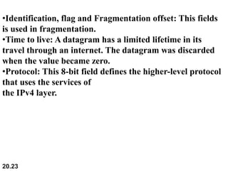 20.23
•Identification, flag and Fragmentation offset: This fields
is used in fragmentation.
•Time to live: A datagram has a limited lifetime in its
travel through an internet. The datagram was discarded
when the value became zero.
•Protocol: This 8-bit field defines the higher-level protocol
that uses the services of
the IPv4 layer.
 