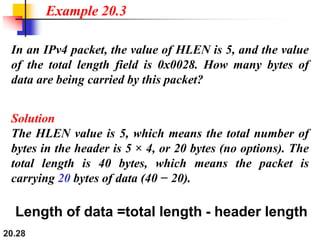 20.28
In an IPv4 packet, the value of HLEN is 5, and the value
of the total length field is 0x0028. How many bytes of
data are being carried by this packet?
Solution
The HLEN value is 5, which means the total number of
bytes in the header is 5 × 4, or 20 bytes (no options). The
total length is 40 bytes, which means the packet is
carrying 20 bytes of data (40 − 20).
Example 20.3
Length of data =total length - header length
 