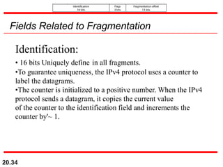 20.34
Fields Related to Fragmentation
Identification:
• 16 bits Uniquely define in all fragments.
•To guarantee uniqueness, the IPv4 protocol uses a counter to
label the datagrams.
•The counter is initialized to a positive number. When the IPv4
protocol sends a datagram, it copies the current value
of the counter to the identification field and increments the
counter by'~ 1.
 