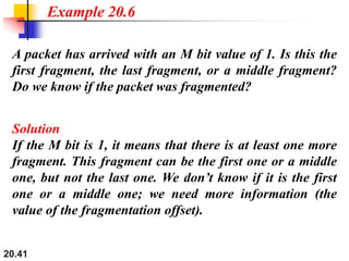 20.41
A packet has arrived with an M bit value of 1. Is this the
first fragment, the last fragment, or a middle fragment?
Do we know if the packet was fragmented?
Solution
If the M bit is 1, it means that there is at least one more
fragment. This fragment can be the first one or a middle
one, but not the last one. We don’t know if it is the first
one or a middle one; we need more information (the
value of the fragmentation offset).
Example 20.6
 