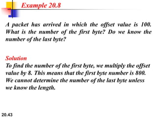 20.43
A packet has arrived in which the offset value is 100.
What is the number of the first byte? Do we know the
number of the last byte?
Solution
To find the number of the first byte, we multiply the offset
value by 8. This means that the first byte number is 800.
We cannot determine the number of the last byte unless
we know the length.
Example 20.8
 