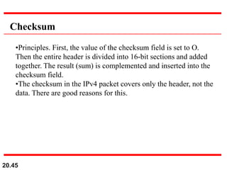 20.45
Checksum
•Principles. First, the value of the checksum field is set to O.
Then the entire header is divided into 16-bit sections and added
together. The result (sum) is complemented and inserted into the
checksum field.
•The checksum in the IPv4 packet covers only the header, not the
data. There are good reasons for this.
 