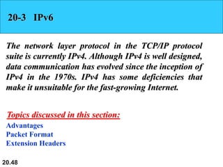 20.48
20-3 IPv6
The network layer protocol in the TCP/IP protocol
suite is currently IPv4. Although IPv4 is well designed,
data communication has evolved since the inception of
IPv4 in the 1970s. IPv4 has some deficiencies that
make it unsuitable for the fast-growing Internet.
Advantages
Packet Format
Extension Headers
Topics discussed in this section:
 