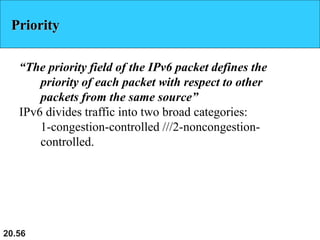 20.56
Priority
“The priority field of the IPv6 packet defines the
priority of each packet with respect to other
packets from the same source”
IPv6 divides traffic into two broad categories:
1-congestion-controlled ///2-noncongestion-
controlled.
 