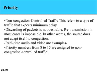 20.59
Priority
•Non-congestion-Controlled Traffic This refers to a type of
traffic that expects minimum delay.
•Discarding of packets is not desirable. Re-transmission in
most cases is impossible. In other words, the source does
not adapt itself to congestion.
-Real-time audio and video are examples-
•Priority numbers from 8 to 15 are assigned to non-
congestion-controlled traffic.
 