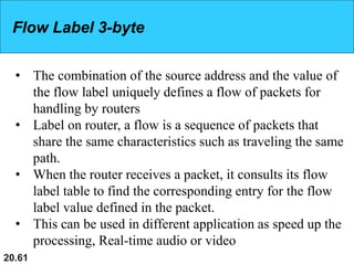 20.61
Flow Label 3-byte
• The combination of the source address and the value of
the flow label uniquely defines a flow of packets for
handling by routers
• Label on router, a flow is a sequence of packets that
share the same characteristics such as traveling the same
path.
• When the router receives a packet, it consults its flow
label table to find the corresponding entry for the flow
label value defined in the packet.
• This can be used in different application as speed up the
processing, Real-time audio or video
 