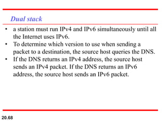 20.68
Dual stack
• a station must run IPv4 and IPv6 simultaneously until all
the Internet uses IPv6.
• To determine which version to use when sending a
packet to a destination, the source host queries the DNS.
• If the DNS returns an IPv4 address, the source host
sends an IPv4 packet. If the DNS returns an IPv6
address, the source host sends an IPv6 packet.
 