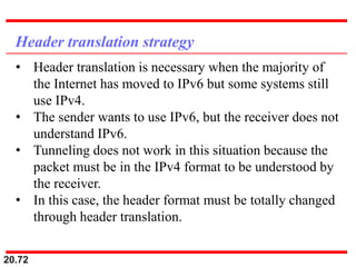 20.72
Header translation strategy
• Header translation is necessary when the majority of
the Internet has moved to IPv6 but some systems still
use IPv4.
• The sender wants to use IPv6, but the receiver does not
understand IPv6.
• Tunneling does not work in this situation because the
packet must be in the IPv4 format to be understood by
the receiver.
• In this case, the header format must be totally changed
through header translation.
 