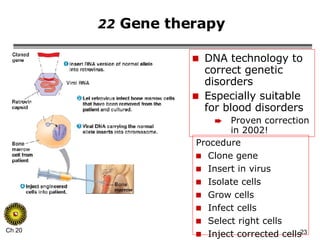 22  Gene therapy  DNA technology to correct genetic disorders Especially suitable for blood disorders Proven correction in 2002! Procedure Clone gene Insert in virus Isolate cells Grow cells Infect cells Select right cells Inject corrected cells 