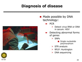 Diagnosis of disease Made possible by DNA technology: PCR Detect virus RNA or DNA in serum: HIV! Detecting abnormal forms of genes SNPs Single nucleotide polymorphism STR analysis RFLP: Huntington DNA sequencing 