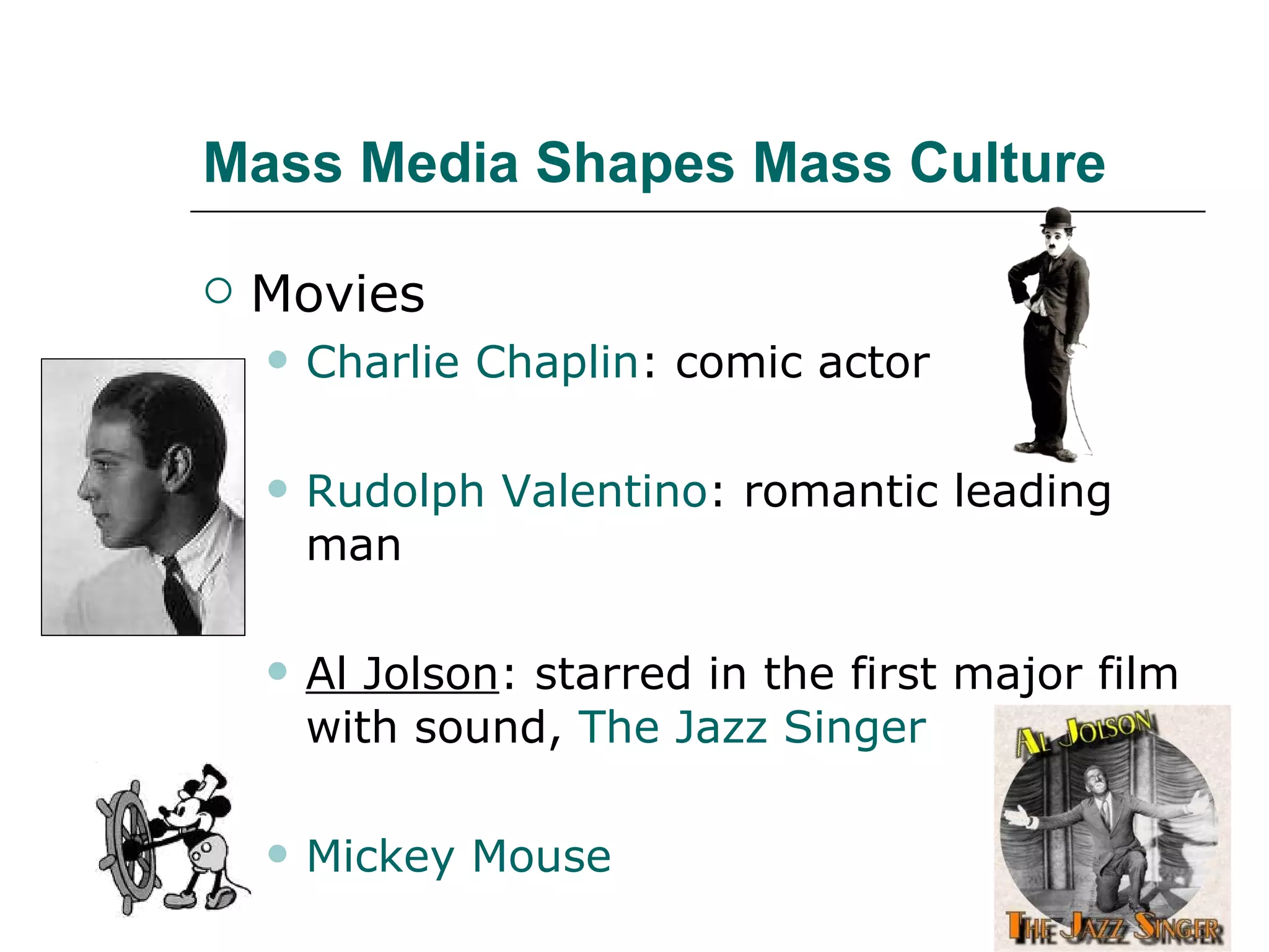 Mass Media Shapes Mass Culture Movies Charlie Chaplin : comic actor Rudolph Valentino : romantic leading man Al Jolson : starred in the first major film with sound,  The Jazz Singer Mickey Mouse 