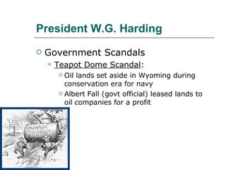 President W.G. Harding Government Scandals Teapot Dome Scandal : Oil lands set aside in Wyoming during conservation era for navy Albert Fall (govt official) leased lands to oil companies for a profit 