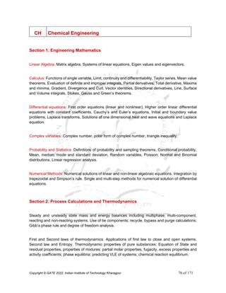 Copyright © GATE 2022, Indian Institute of Technology Kharagpur 76 of 171
CH Chemical Engineering
Section 1: Engineering Mathematics
Linear Algebra: Matrix algebra, Systems of linear equations, Eigen values and eigenvectors.
Calculus: Functions of single variable, Limit, continuity and differentiability, Taylor series, Mean value
theorems, Evaluation of definite and improper integrals, Partial derivatives, Total derivative, Maxima
and minima, Gradient, Divergence and Curl, Vector identities, Directional derivatives, Line, Surface
and Volume integrals, Stokes, Gauss and Green’s theorems.
Differential equations: First order equations (linear and nonlinear), Higher order linear differential
equations with constant coefficients, Cauchy’s and Euler’s equations, Initial and boundary value
problems, Laplace transforms, Solutions of one dimensional heat and wave equations and Laplace
equation.
Complex variables: Complex number, polar form of complex number, triangle inequality.
Probability and Statistics: Definitions of probability and sampling theorems, Conditional probability,
Mean, median, mode and standard deviation, Random variables, Poisson, Normal and Binomial
distributions, Linear regression analysis.
Numerical Methods: Numerical solutions of linear and non-linear algebraic equations. Integration by
trapezoidal and Simpson’s rule. Single and multi-step methods for numerical solution of differential
equations.
Section 2: Process Calculations and Thermodynamics
Steady and unsteady state mass and energy balances including multiphase, multi-component,
reacting and non-reacting systems. Use of tie components; recycle, bypass and purge calculations;
Gibb’s phase rule and degree of freedom analysis.
First and Second laws of thermodynamics. Applications of first law to close and open systems.
Second law and Entropy. Thermodynamic properties of pure substances: Equation of State and
residual properties, properties of mixtures: partial molar properties, fugacity, excess properties and
activity coefficients; phase equilibria: predicting VLE of systems; chemical reaction equilibrium.
 