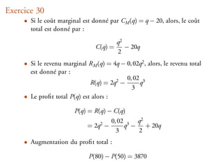Exercice 30
     • Si le coût marginal est donné par CM (q) = q − 20, alors, le coût
       total est donné par :
                                          q2
                                 C(q) =      − 20q
                                          2
     • Si le revenu marginal RM (q) = 4q − 0, 02q2 , alors, le revenu total
       est donné par :
                                           0, 02 3
                              R(q) = 2q2 −      q
                                             3
     • Le proﬁt total P(q) est alors :

                        P(q) = R(q) − C(q)
                                       0, 02 3 q2
                             = 2q2 −        q − + 20q
                                         3     2
     • Augmentation du proﬁt total :

                              P(80) − P(50) = 3870
 