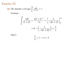 Exercice 32
                               ∞
                                     αdt
    (a) On cherche α tel que       (1+t)4
                                            =1
                               0
       Comme :
                  ∞
                                                                 ∞
                        αdt      α(1 + t)−3       α
                               =            =
                      (1 + t)4      −3        −3(1 + t)3         0
                  0
                                                α            α
                               =0−                       =
                                            −3(1 + 0)3       3

       Ainsi :
                                   α
                                     =1→α=3
                                   3
 