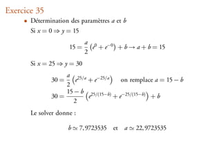 Exercice 35
     • Détermination des paramètres a et b
       Si x = 0 ⇒ y = 15
                            a 0
                     15 =     e + e−0 + b → a + b = 15
                            2
       Si x = 25 ⇒ y = 30
                   a 25/a
              30 =     e  + e−25/a     on remplace a = 15 − b
                   2
                   15 − b 25/(15−b)
              30 =        e         + e−25/(15−b) + b
                      2
       Le solver donne :

                     b     7, 9723535 et a   22, 9723535
 