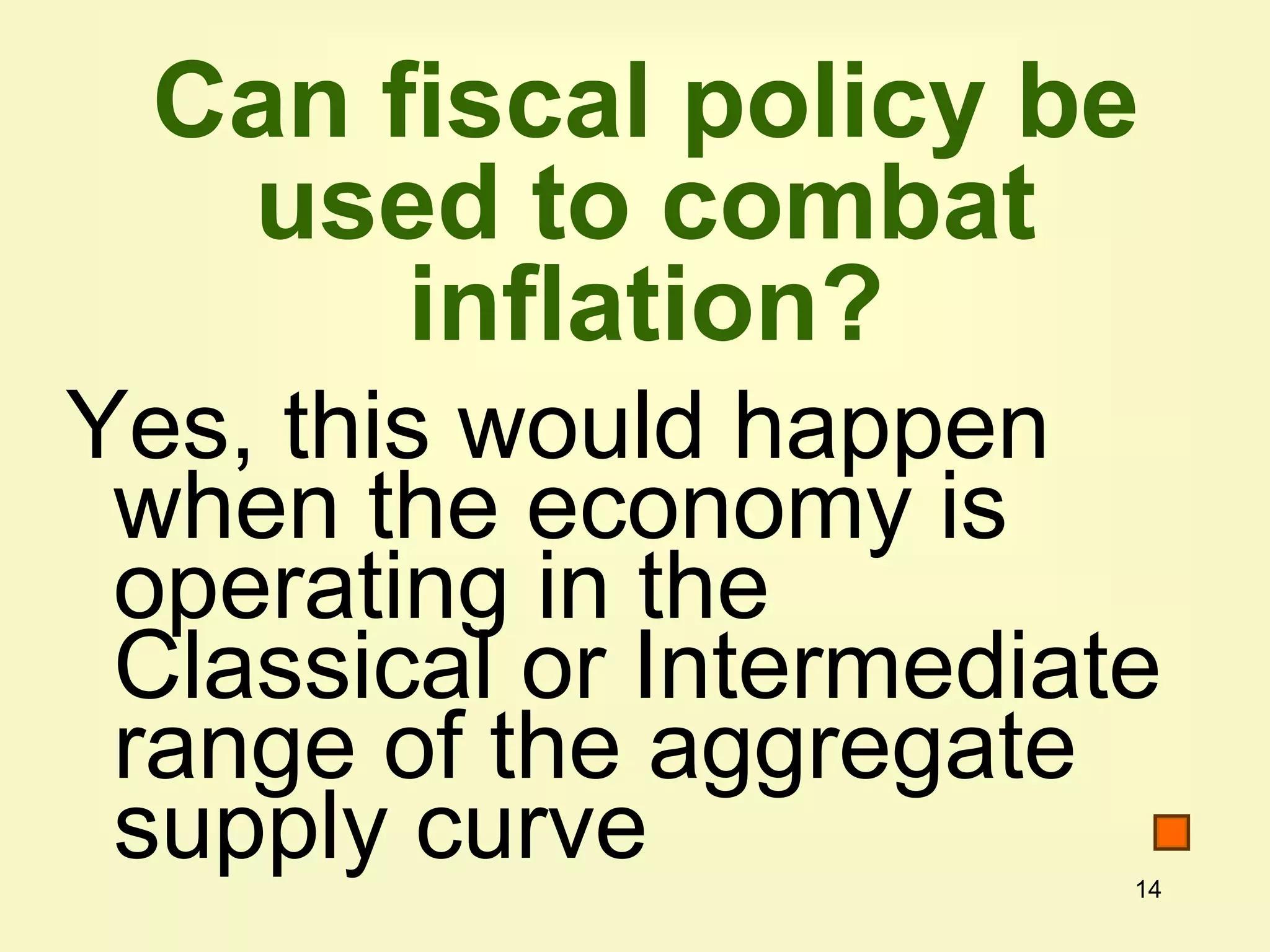 14
Can fiscal policy be
used to combat
inflation?
Yes, this would happen
when the economy is
operating in the
Classical or Intermediate
range of the aggregate
supply curve
 