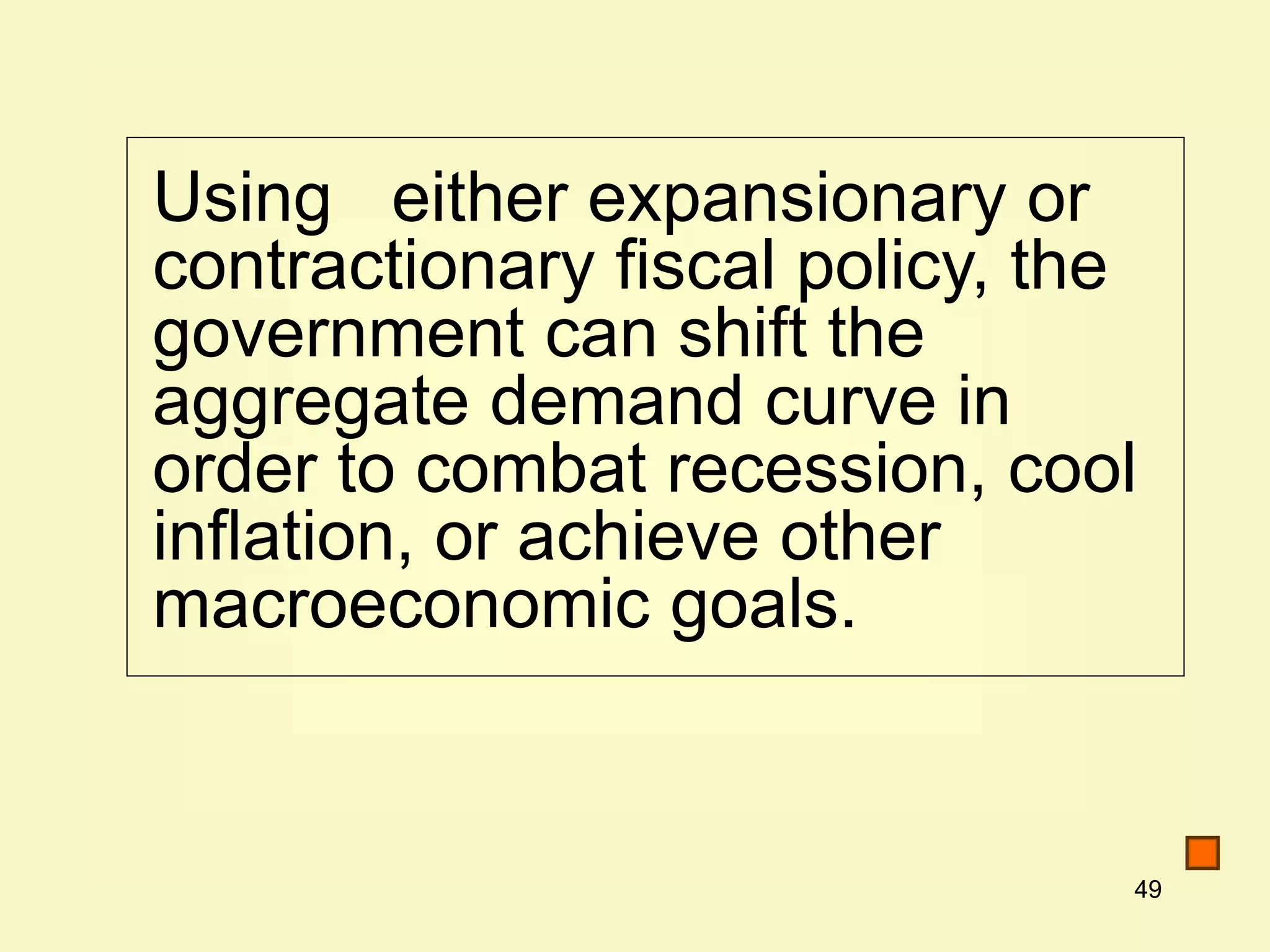 49
Using either expansionary or
contractionary fiscal policy, the
government can shift the
aggregate demand curve in
order to combat recession, cool
inflation, or achieve other
macroeconomic goals.
 