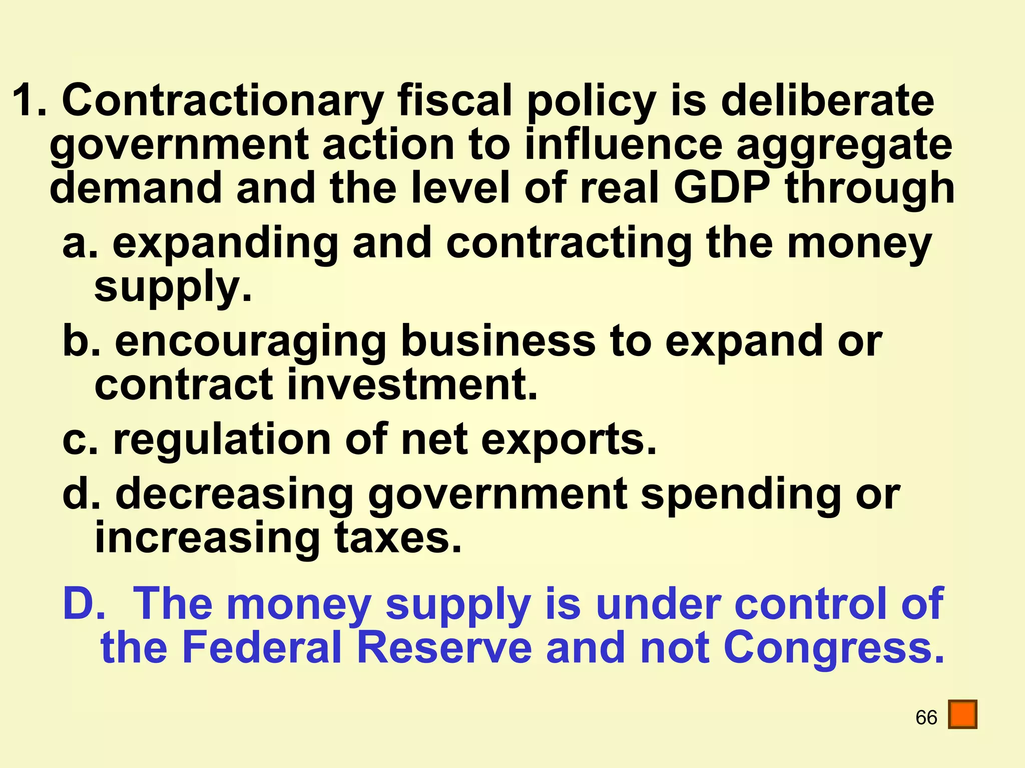 66
1. Contractionary fiscal policy is deliberate
government action to influence aggregate
demand and the level of real GDP through
a. expanding and contracting the money
supply.
b. encouraging business to expand or
contract investment.
c. regulation of net exports.
d. decreasing government spending or
increasing taxes.
D. The money supply is under control of
the Federal Reserve and not Congress.
 