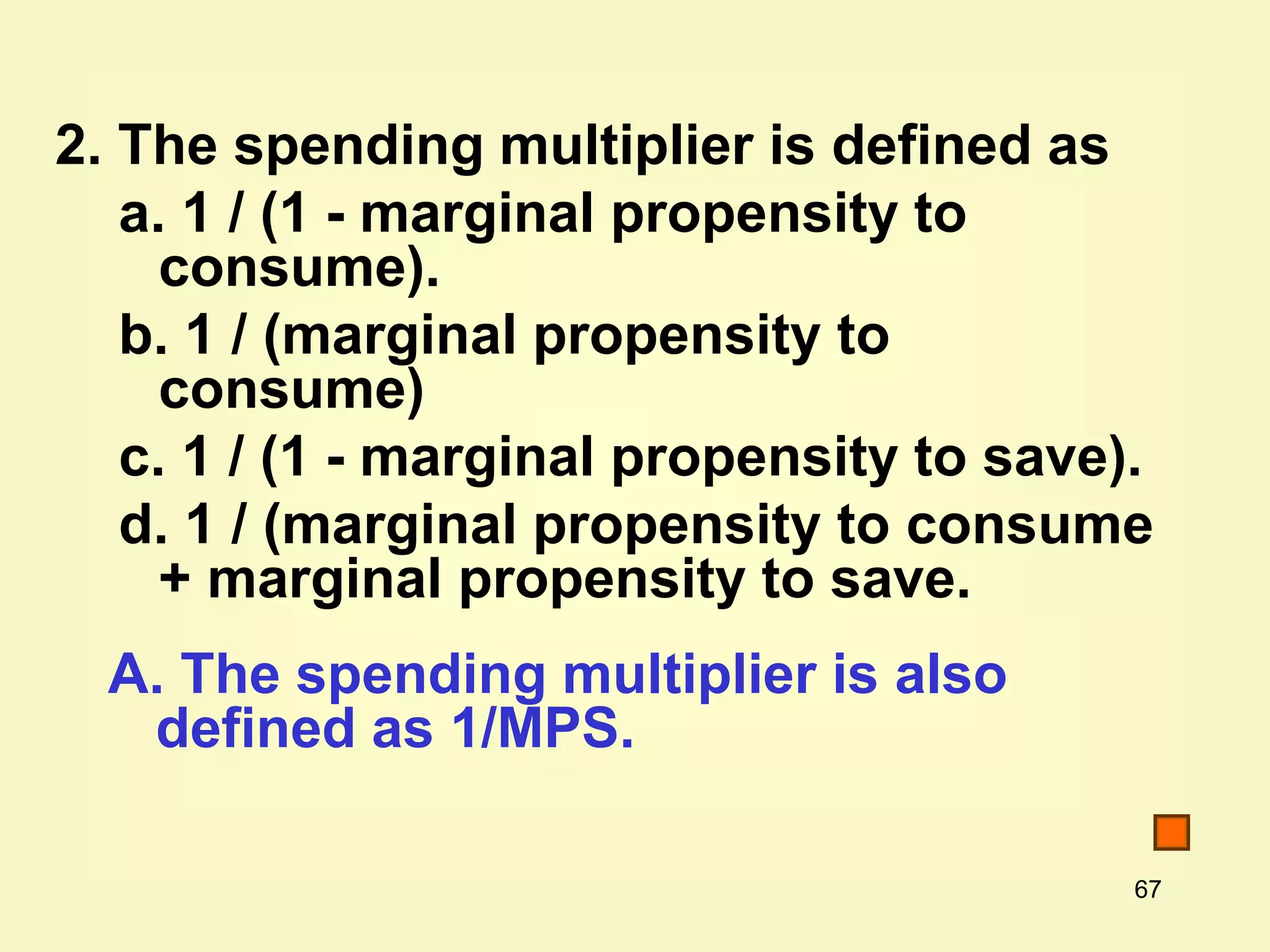 67
2. The spending multiplier is defined as
a. 1 / (1 - marginal propensity to
consume).
b. 1 / (marginal propensity to
consume)
c. 1 / (1 - marginal propensity to save).
d. 1 / (marginal propensity to consume
+ marginal propensity to save.
A. The spending multiplier is also
defined as 1/MPS.
 