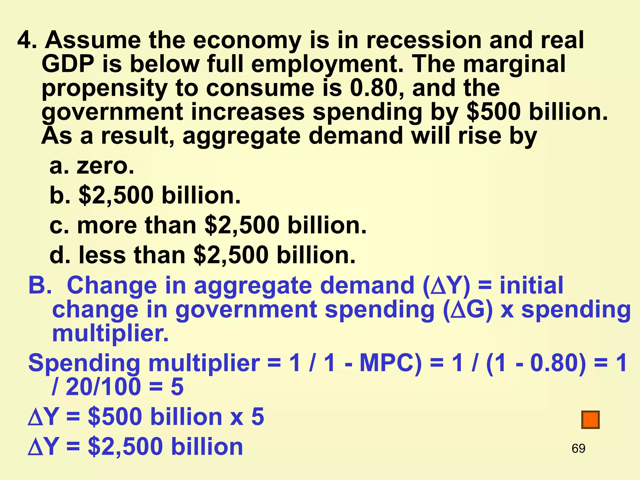 69
4. Assume the economy is in recession and real
GDP is below full employment. The marginal
propensity to consume is 0.80, and the
government increases spending by $500 billion.
As a result, aggregate demand will rise by
a. zero.
b. $2,500 billion.
c. more than $2,500 billion.
d. less than $2,500 billion.
B. Change in aggregate demand (Y) = initial
change in government spending (G) x spending
multiplier.
Spending multiplier = 1 / 1 - MPC) = 1 / (1 - 0.80) = 1
/ 20/100 = 5
Y = $500 billion x 5
Y = $2,500 billion
 