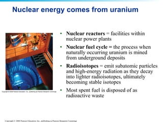 Nuclear energy comes from uranium Nuclear reactors  = facilities within nuclear power plants  Nuclear fuel cycle =  the process when naturally occurring uranium is mined from underground deposits  Radioisotopes  = emit subatomic particles and high-energy radiation as they decay into lighter radioisotopes, ultimately becoming stable isotopes  Most spent fuel is disposed of as radioactive waste  