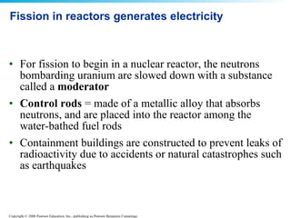 Fission in reactors generates electricity For fission to begin in a nuclear reactor, the neutrons bombarding uranium are slowed down with a substance called a  moderator   Control rods  = made of a metallic alloy that absorbs neutrons, and are placed into the reactor among the water-bathed fuel rods  Containment buildings are constructed to prevent leaks of radioactivity due to accidents or natural catastrophes such as earthquakes  
