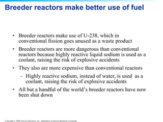 Breeder reactors make better use of fuel Breeder reactors make use of U-238, which in conventional fission goes unused as a waste product  Breeder reactors are more dangerous than conventional reactors because highly reactive liquid sodium is used as a coolant, raising the risk of explosive accidents  They also are more expensive than conventional reactors Highly reactive sodium, instead of water, is used  as a coolant, raising the risk of explosive accidents All but a handful of the world’s breeder reactors have now been shut down  
