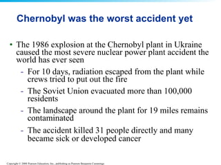 Chernobyl was the worst accident yet The 1986 explosion at the Chernobyl plant in Ukraine caused the most severe nuclear power plant accident the world has ever seen  For 10 days, radiation escaped from the plant while crews tried to put out the fire  The Soviet Union evacuated more than 100,000 residents  The landscape around the plant for 19 miles remains contaminated  The accident killed 31 people directly and many became sick or developed cancer   