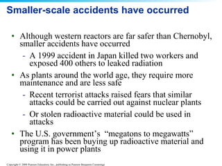 Smaller-scale accidents have occurred Although western reactors are far safer than Chernobyl, smaller accidents have occurred A 1999 accident in Japan killed two workers and exposed 400 others to leaked radiation As plants around the world age, they require more maintenance and are less safe Recent terrorist attacks raised fears that similar attacks could be carried out against nuclear plants Or stolen radioactive material could be used in attacks The U.S. government’s  “megatons to megawatts” program has been buying up radioactive material and using it in power plants 
