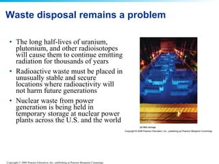 Waste disposal remains a problem The long half-lives of uranium, plutonium, and other radioisotopes will cause them to continue emitting radiation for thousands of years  Radioactive waste must be placed in unusually stable and secure locations where radioactivity will not harm future generations  Nuclear waste from power generation is being held in temporary storage at nuclear power plants across the U.S. and the world  