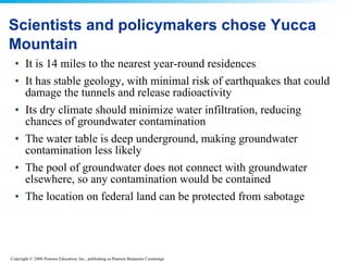 Scientists and policymakers chose Yucca Mountain It is 14 miles to the nearest year-round residences  It has stable geology, with minimal risk of earthquakes that could damage the tunnels and release radioactivity  Its dry climate should minimize water infiltration, reducing chances of groundwater contamination  The water table is deep underground, making groundwater contamination less likely  The pool of groundwater does not connect with groundwater elsewhere, so any contamination would be contained  The location on federal land can be protected from sabotage  