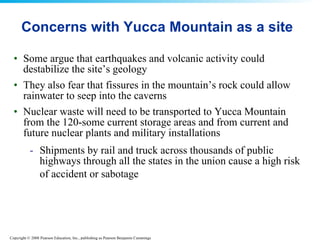 Concerns with Yucca Mountain as a site Some argue that earthquakes and volcanic activity could destabilize the site’s geology  They also fear that fissures in the mountain’s rock could allow rainwater to seep into the caverns  Nuclear waste will need to be transported to Yucca Mountain from the 120-some current storage areas and from current and future nuclear plants and military installations  Shipments by rail and truck across thousands of public highways through all the states in the union cause a high risk of accident or sabotage   